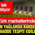 Türk marketlerinde satılan yağlarda kanserojen madde tespit edildi: Tek tek toplatılıyor