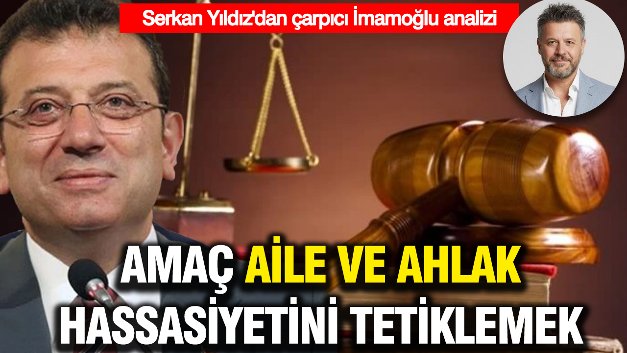 Serkan Yıldız'dan çarpıcı İmamoğlu davası analizi: Amaç aile ve ahlak hassasiyeti