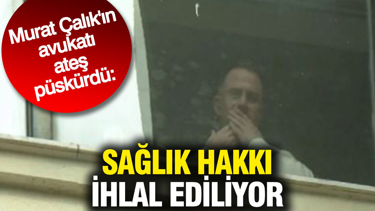 Murat Çalık'ın avukatı ateş püskürdü: Sağlık hakkı ihlal ediliyor