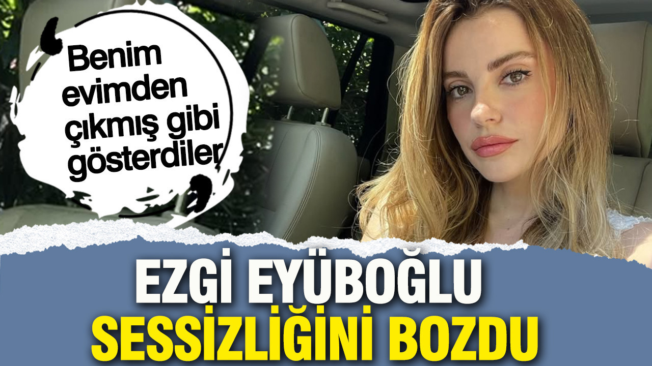Ezgi Eyüboğlu sessizliğini bozdu: “Benim evimden çıkmış gibi gösterdiler”