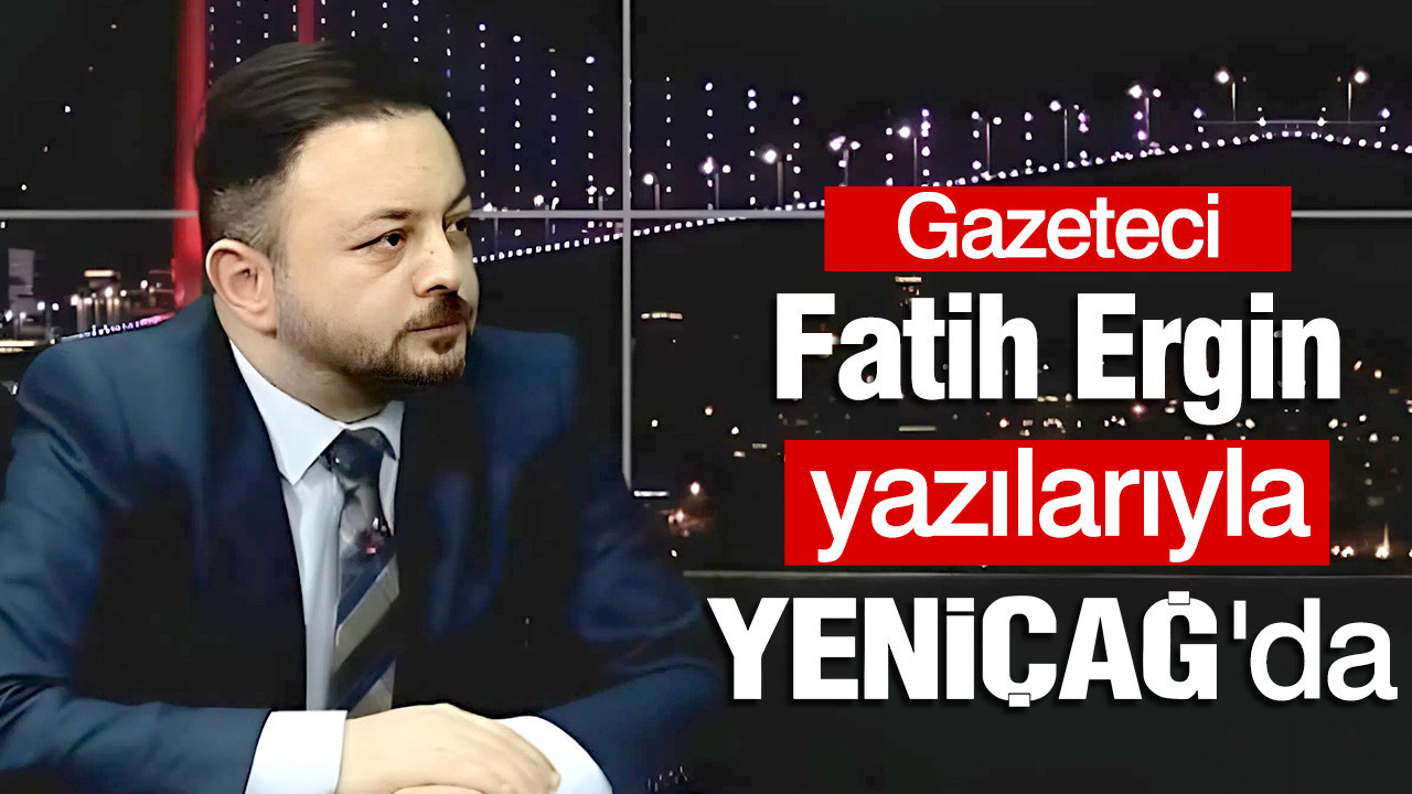 Gazeteci Fatih Ergin yazılarıyla YENİÇAĞ'da