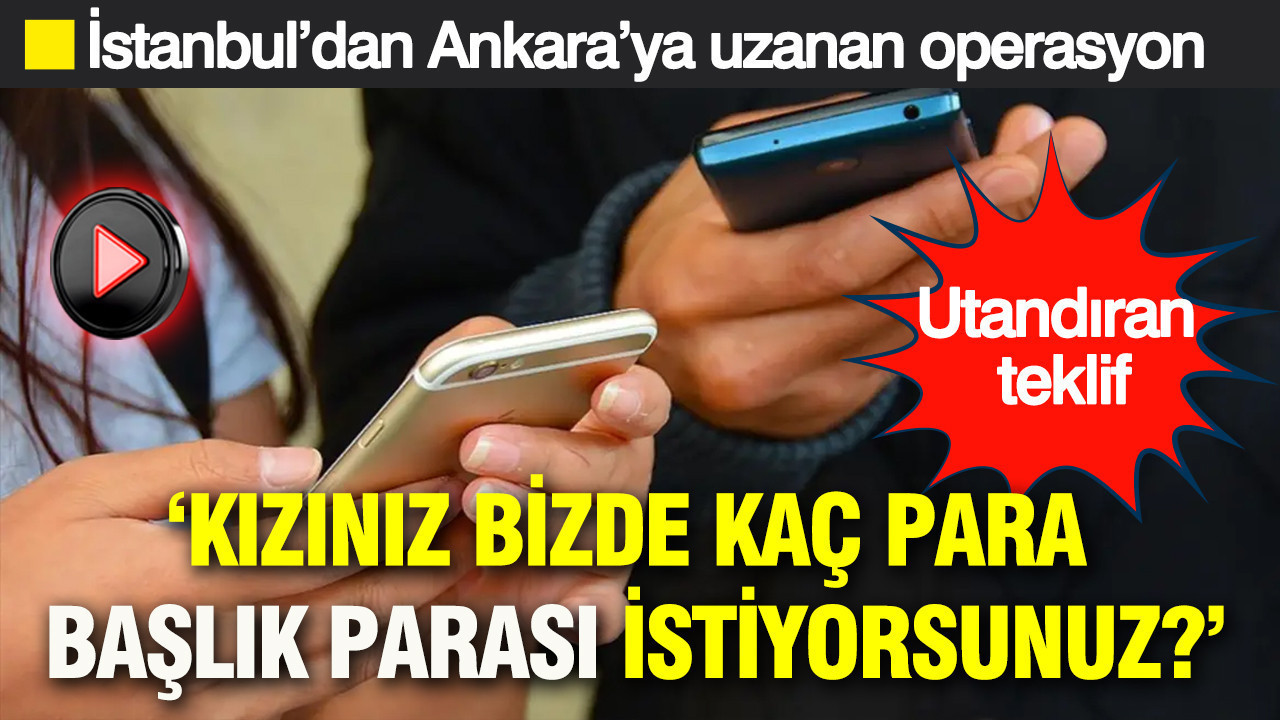 ‘Kızınız bizde, kaç para başlık parası istiyorsunuz?’: İstanbul’dan Ankara’ya uzanan operasyon: Akrabadan utandıran teklif