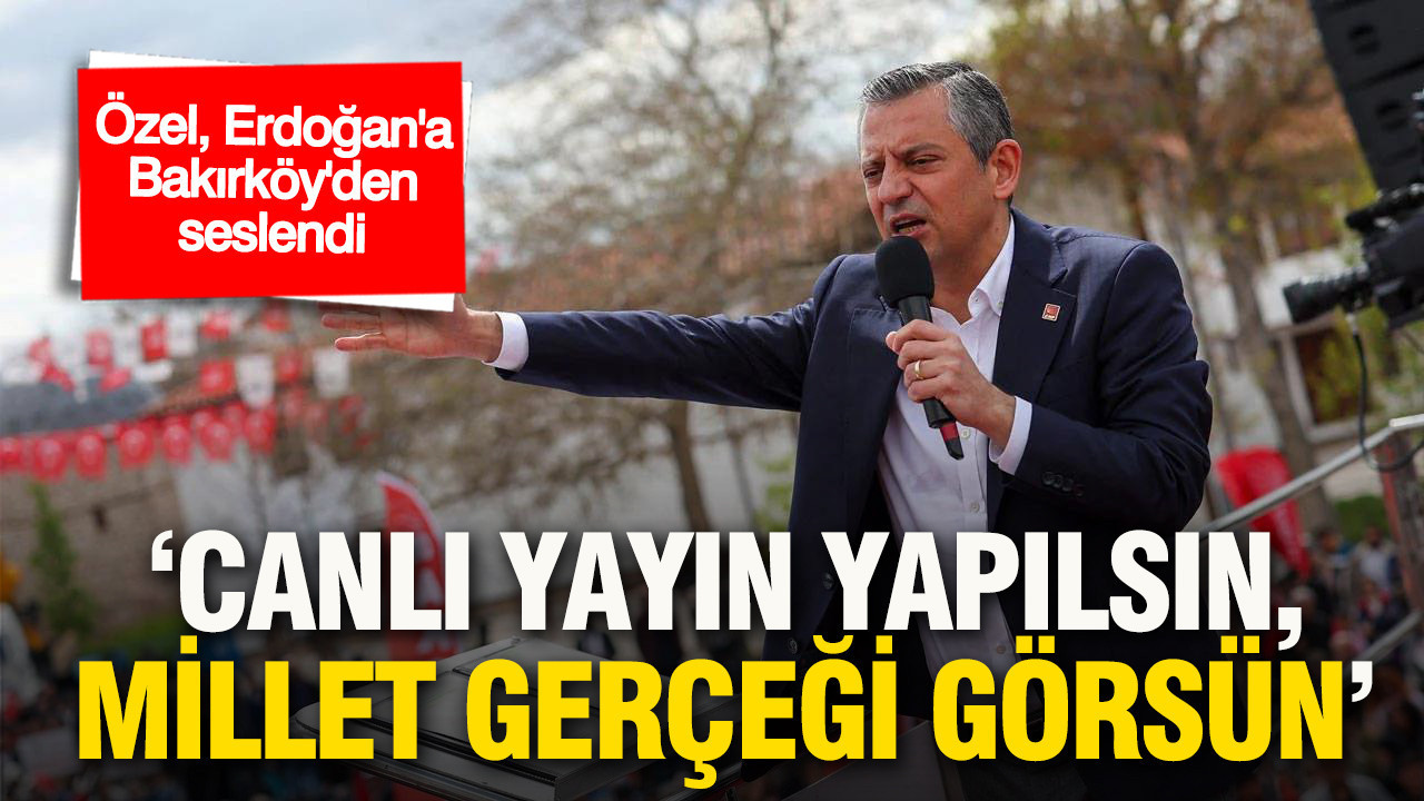 Özel’den Erdoğan’a Bakırköy’den çağrı: “Canlı yayın yapılsın, millet gerçeği görsün”