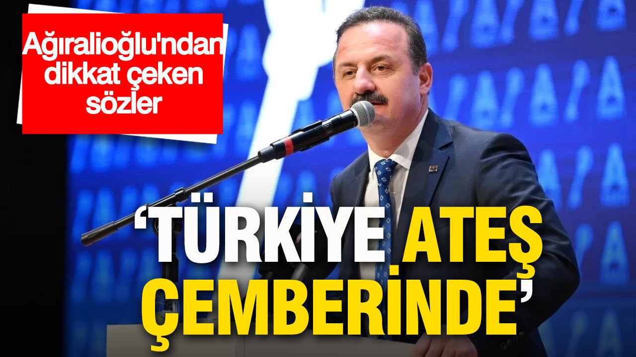 Ağıralioğlu’ndan dikkat çeken sözler: Türkiye ateş çemberinde