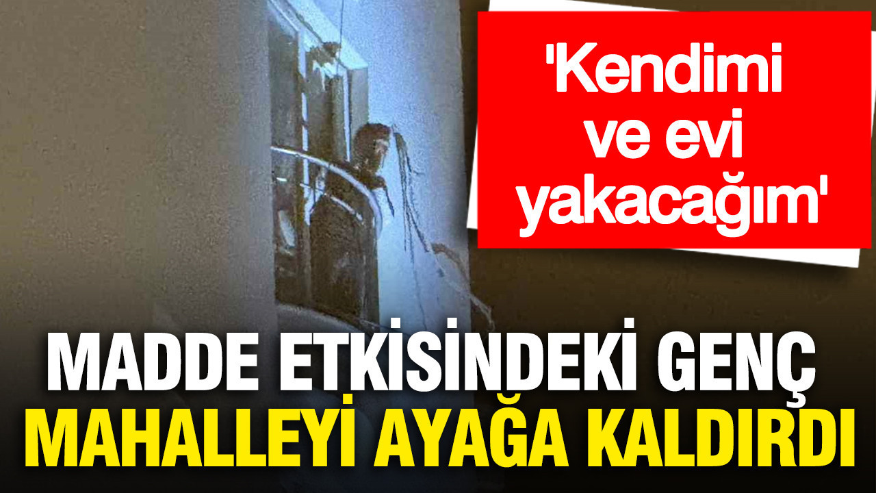 Madde etkisindeki genç mahalleyi ayağa kaldırdı: Kendimi ve evi yakacağım