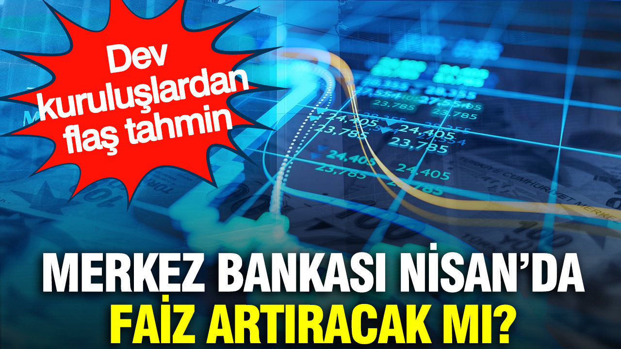 Merkez Bankası Nisan’da faiz artıracak mı? Dev kuruluşlardan flaş tahmin