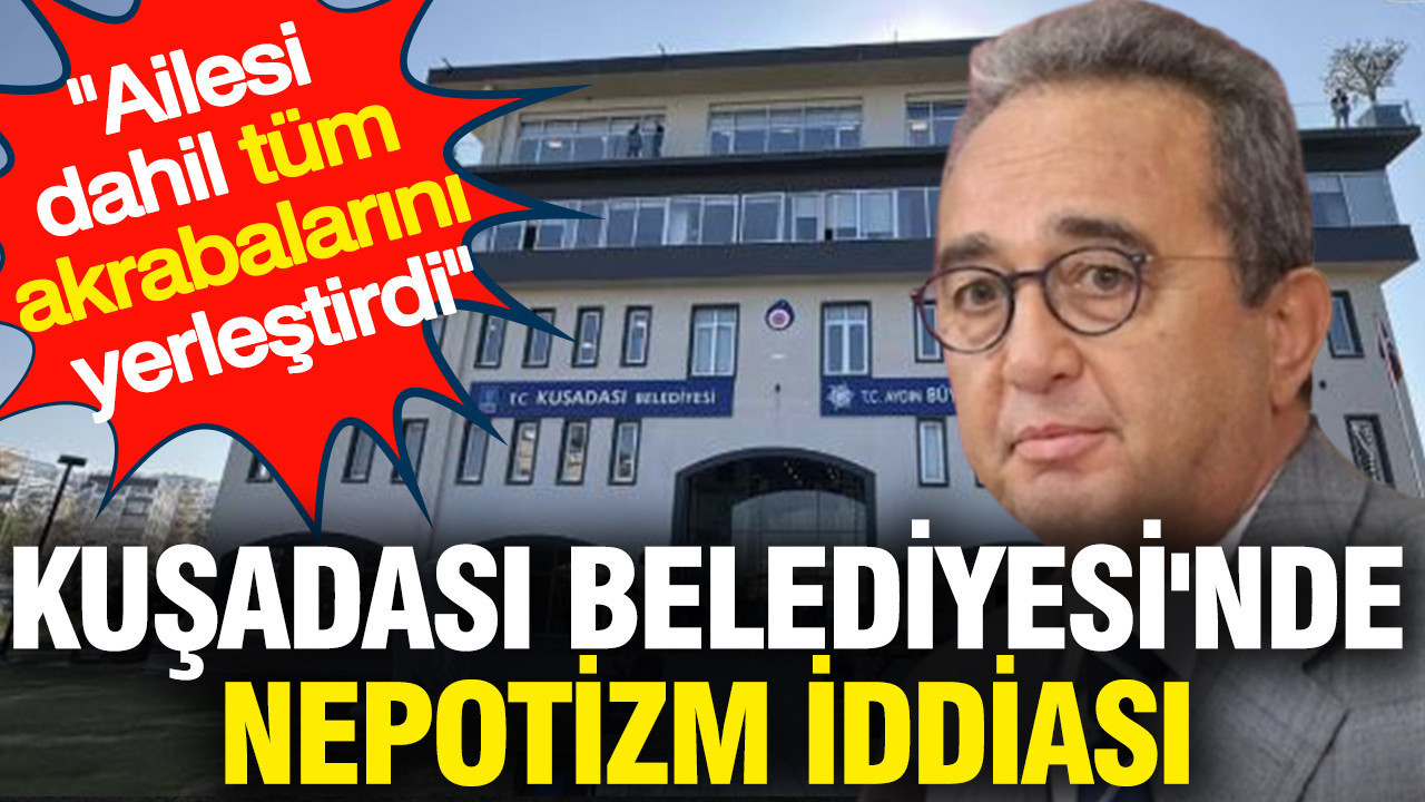 Kuşadası Belediyesi'nde Nepotizm iddiası 'Ailesi dahil tüm akrabalarını yerleştirdi'