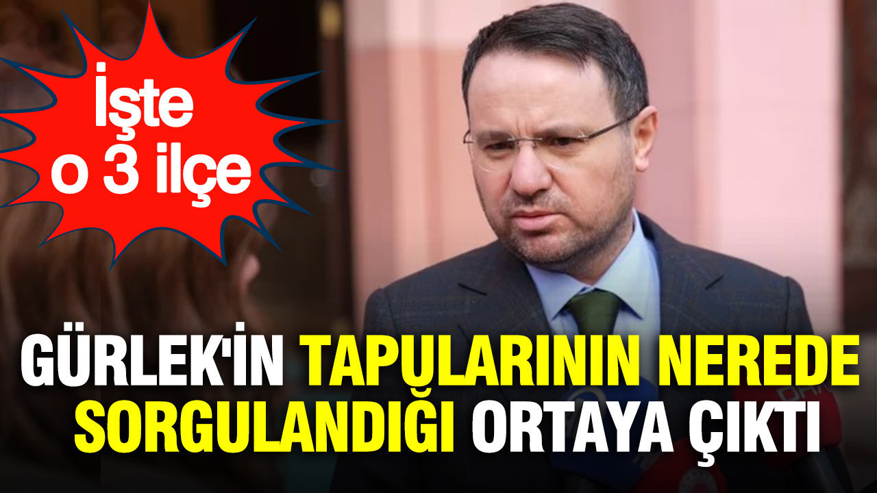 Akın Gürlek'in tapularının nerede sorgulandığı ortaya çıktı: İşte o 3 ilçe