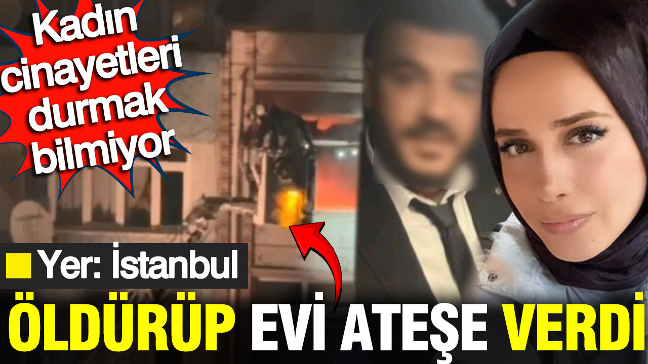 Kadın cinayetleri bitmek bilmiyor: Yer İstanbul: Eşini öldürüp evi ateşe verdi