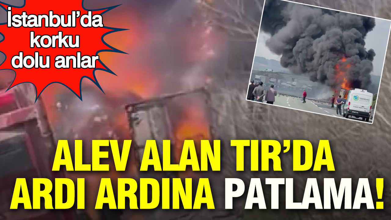 Alev alan TIR’da ardı ardına patlama: İstanbul’da korku dolu anlar