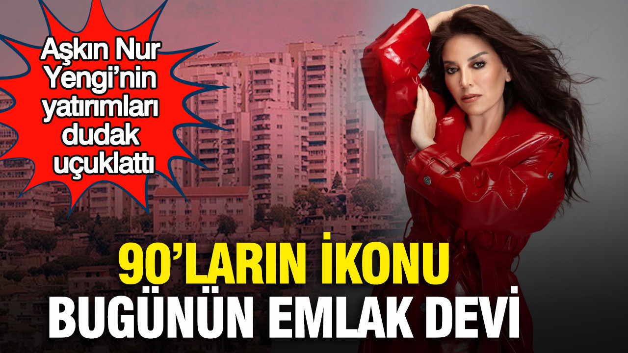 90’ların ikonu bugünün emlak devi: Aşkın Nur Yengi’nin yatırımları dudak uçuklattı