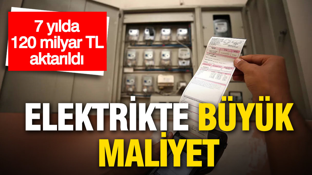 Elektrikte büyük maliyet: 7 yılda 120 milyar TL aktarıldı