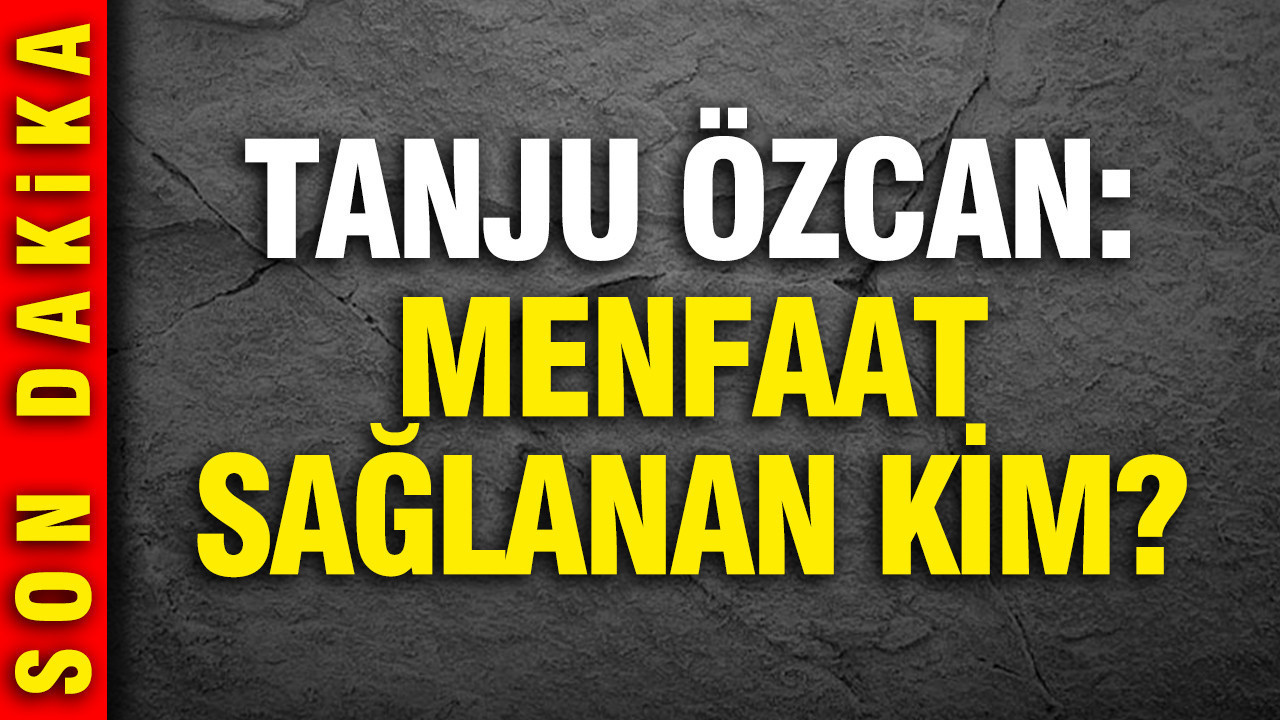 Tanju Özcan'dan çarpıcı açıklamalar: Menfaat sağlanan kim?