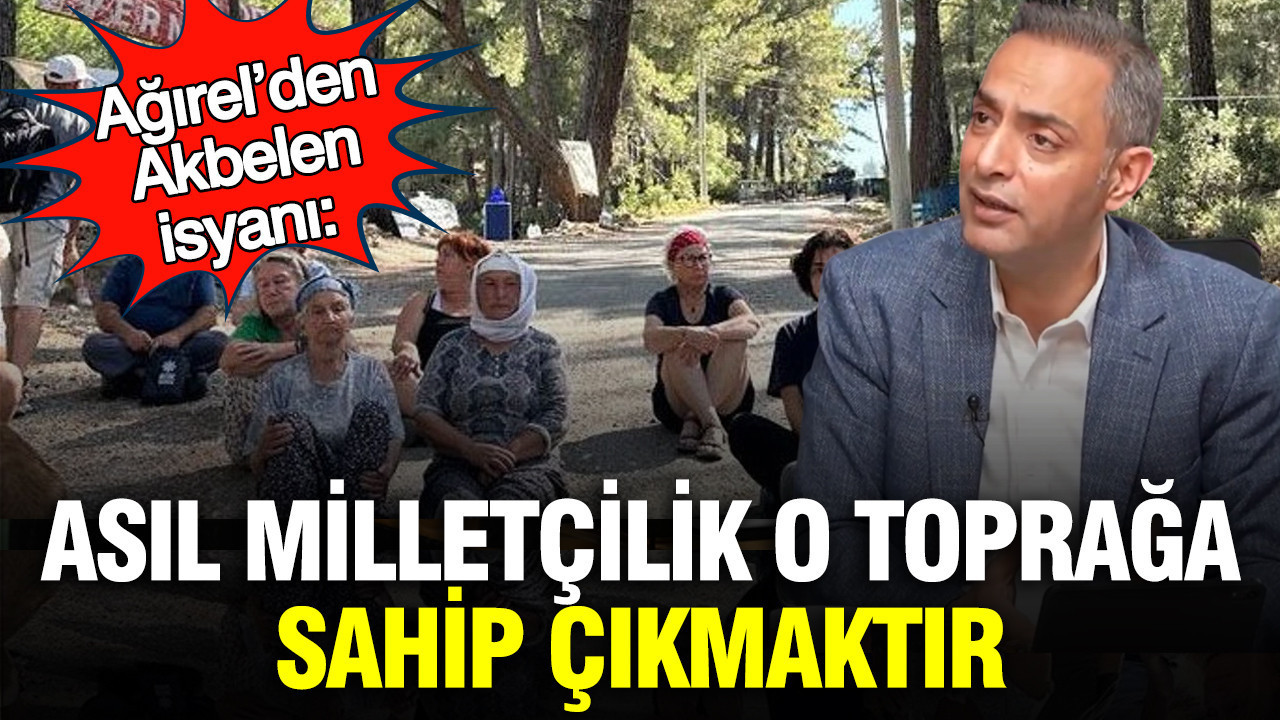 Ağırel’den Akbelen isyanı: Asıl milletçilik o toprağa sahip çıkmaktır