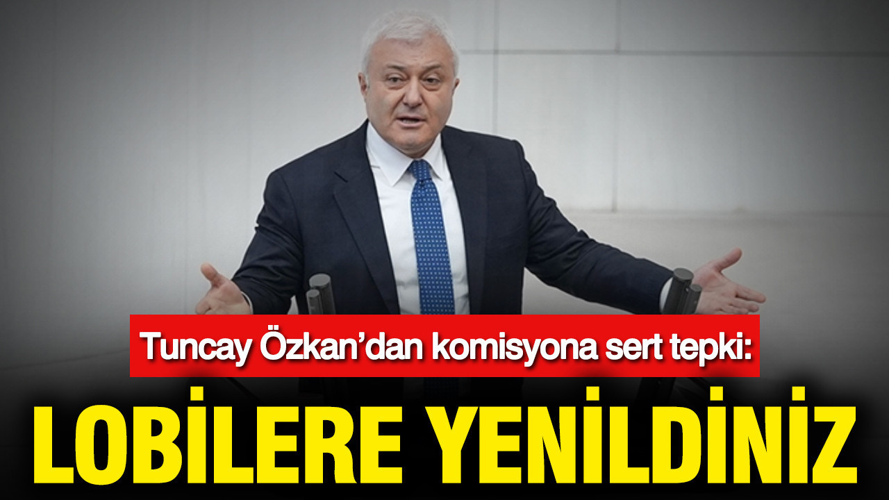 Tuncay Özkan’dan komisyona sert tepki: Lobilere yenildiniz