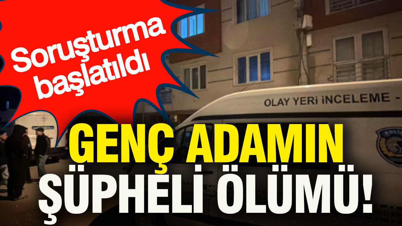Genç adamın şüpheli ölümü... Soruşturma başlatıldı