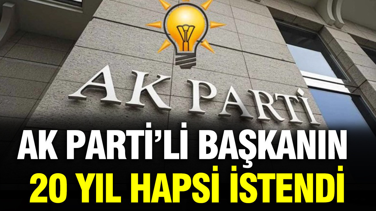 AK Parti’li Başkanın 20 yıl hapsi istendi