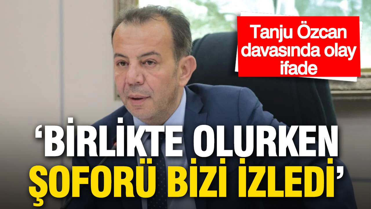 Tanju Özcan davasında olay ifade: Birlikte olurken şoförü bizi izledi