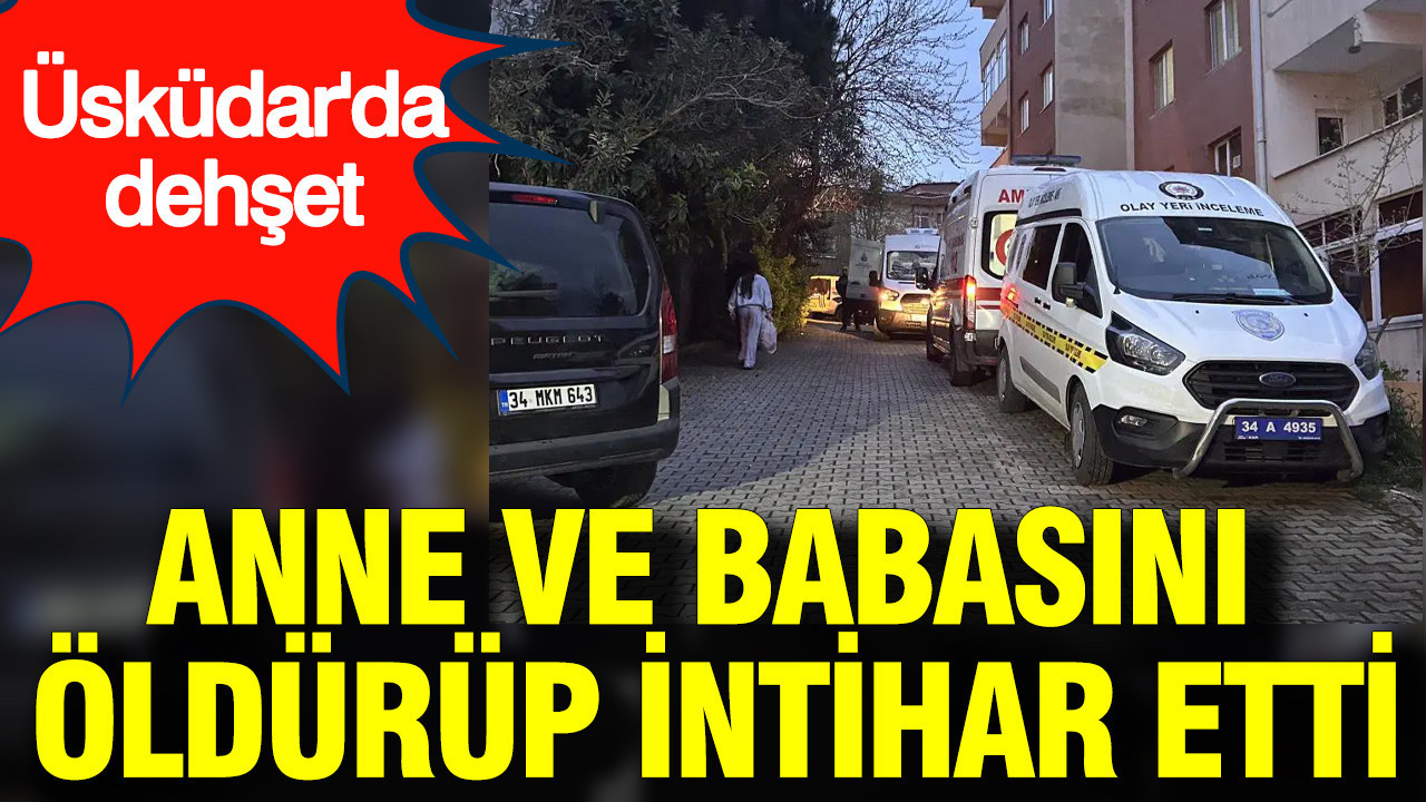 Üsküdar’da dehşet: Anne ve babasını öldürüp intihar etti