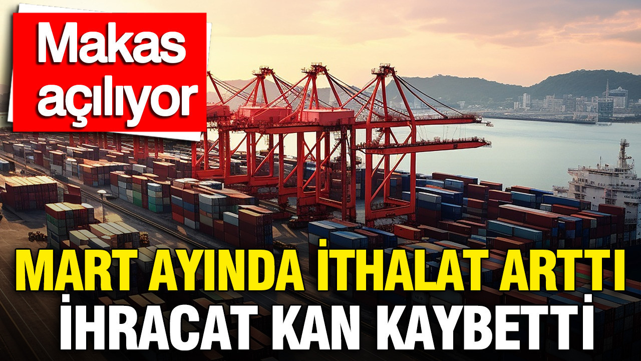 Mart ayında ithalat arttı, ihracat kan kaybetti: Makas açılıyor