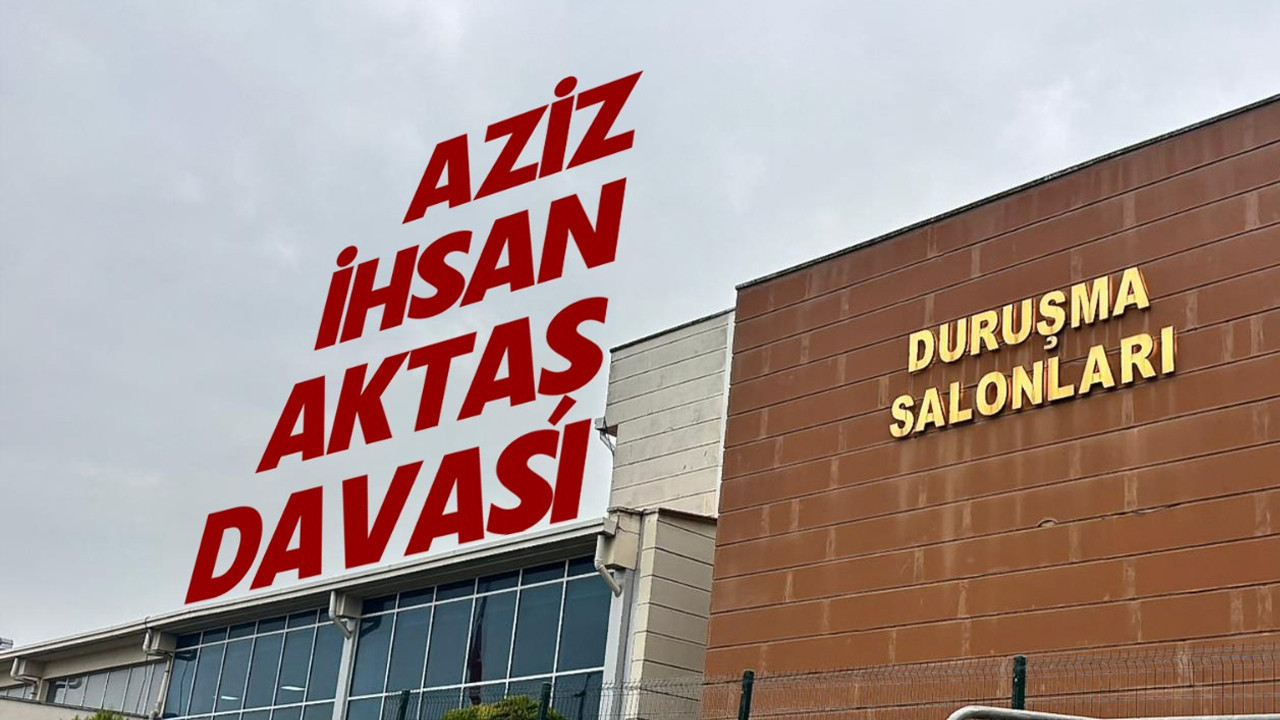 Aziz İhsan Aktaş davasında avukatlar savunmalarını yaptı