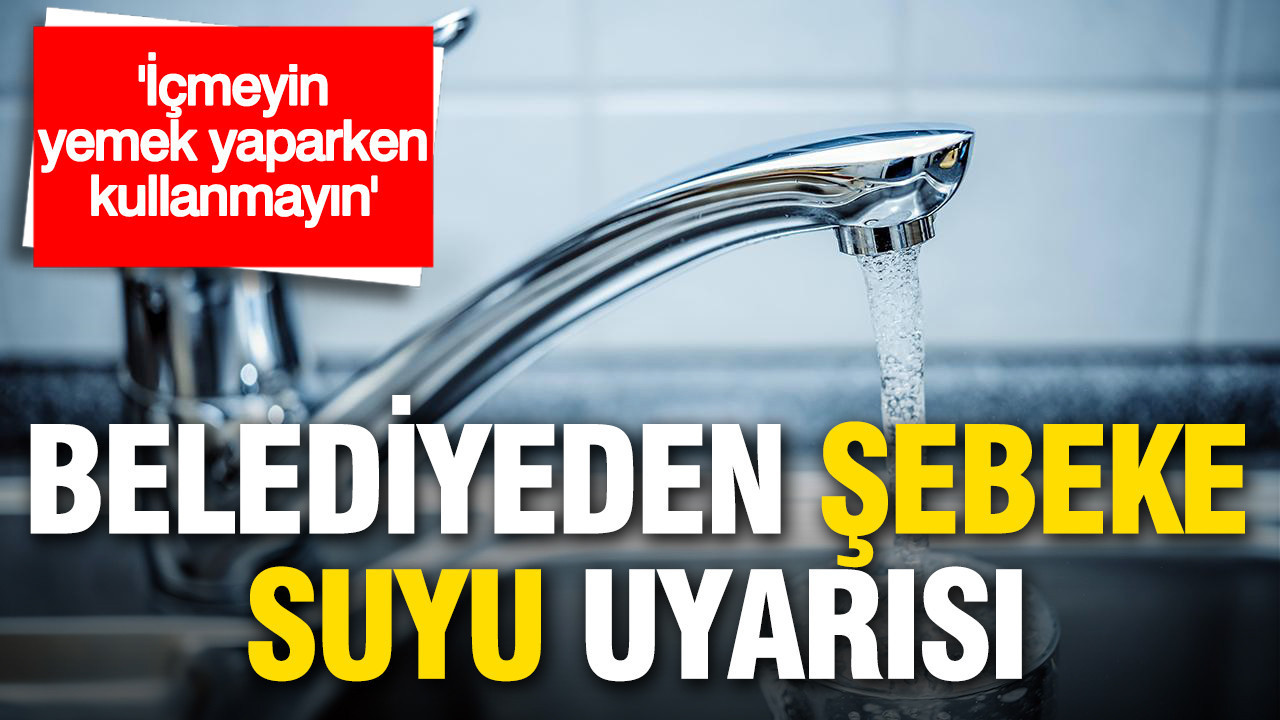 Belediyeden şebeke suyu uyarısı: İçmeyin, yemek yaparken kullanmayın