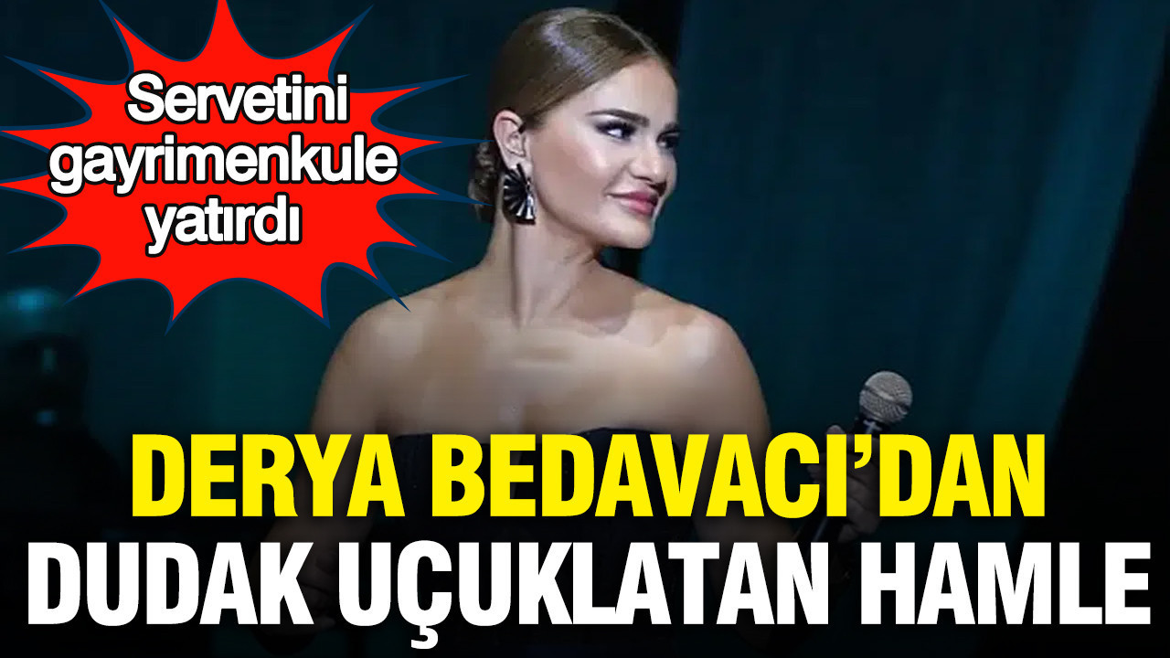 Derya Bedavacı’dan dudak uçuklatan hamle: Servetini gayrimenkule yatırdı