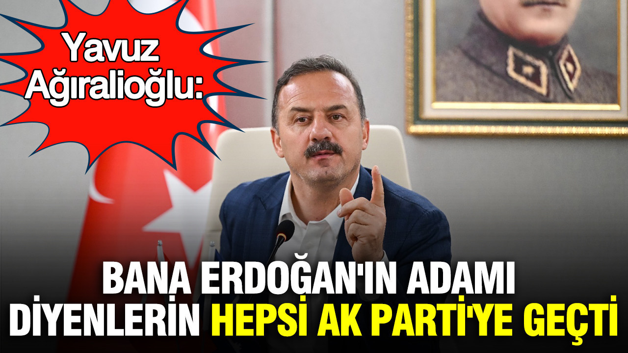 Yavuz Ağıralioğlu: 'Bana Erdoğan'ın adamı diyenlerin hepsi AK Parti'ye geçti'