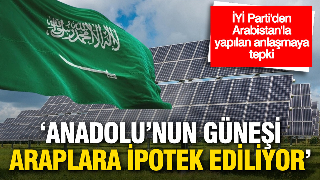 İYİ Parti’den Suudi Arabistan Anlaşmasına Sert Tepki: ‘Anadolu’nun güneşi Araplara ipotek ediliyor’