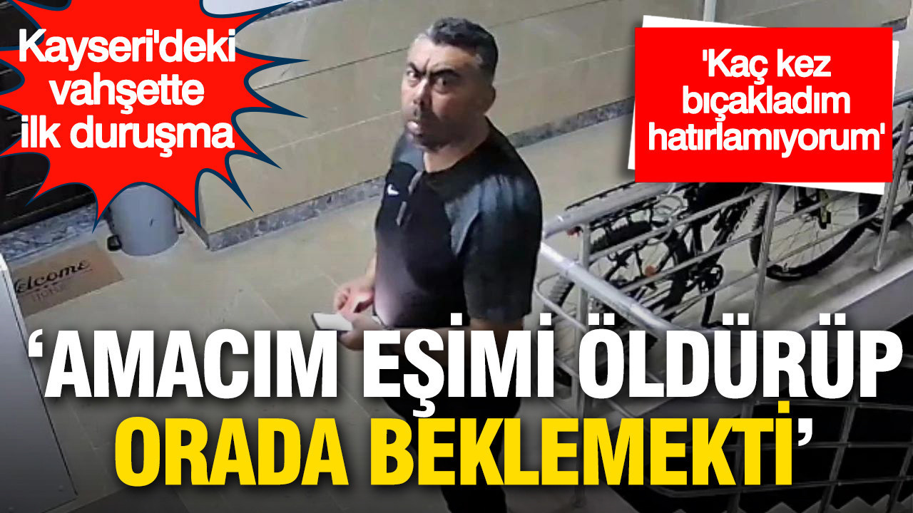 Kayseri’deki vahşette ilk duruşma: 'Amacım eşimi öldürüp orada beklemekti'
