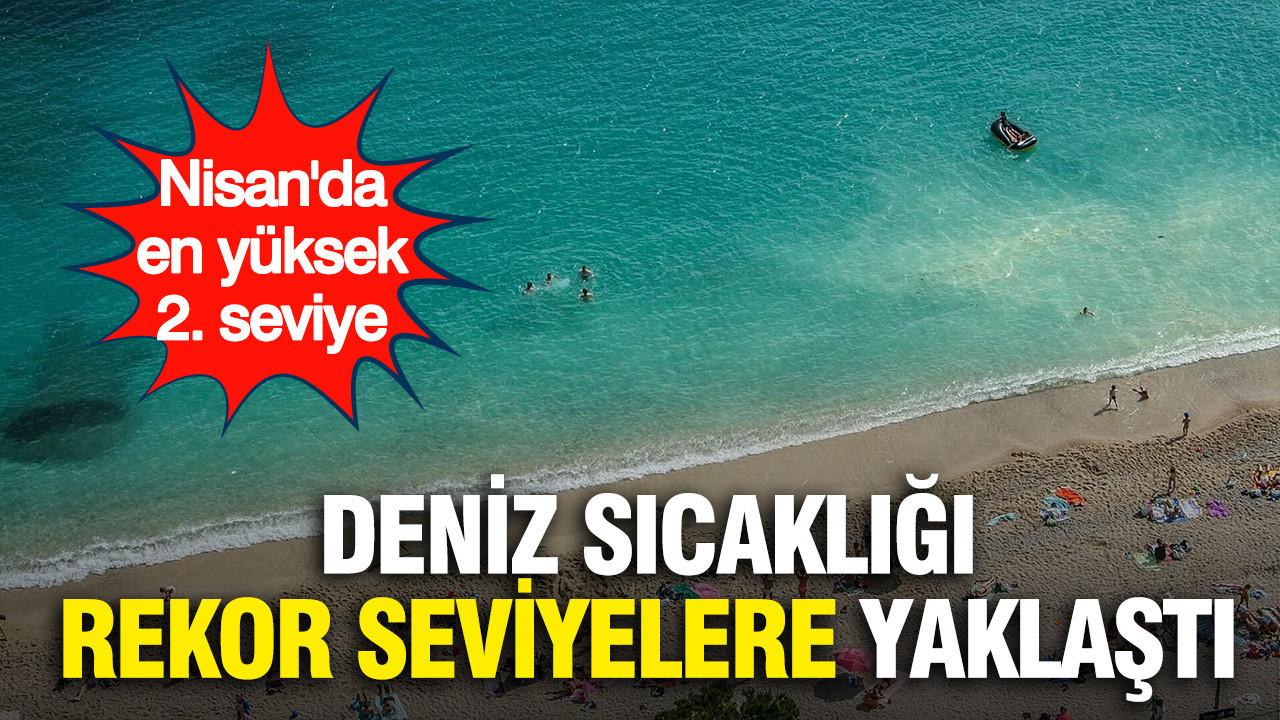 Deniz sıcaklığı rekor seviyelere yaklaştı: Nisan'da en yüksek ikinci seviye