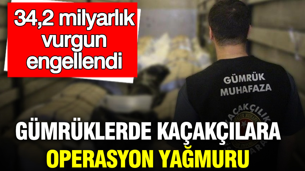 Gümrüklerde kaçakçılara operasyon yağmuru: 34,2 milyarlık vurgun engellendi