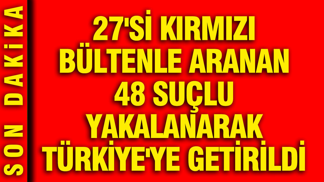 27'si kırmızı bültenle aranan 48 suçlu yakalanarak Türkiye'ye getirildi