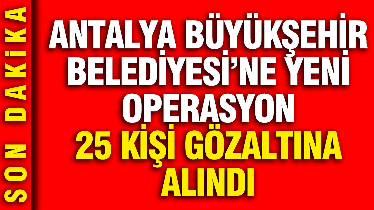 Antalya Büyükşehir Belediyesi'ne yeni operasyon: 25 kişi gözaltına alındı