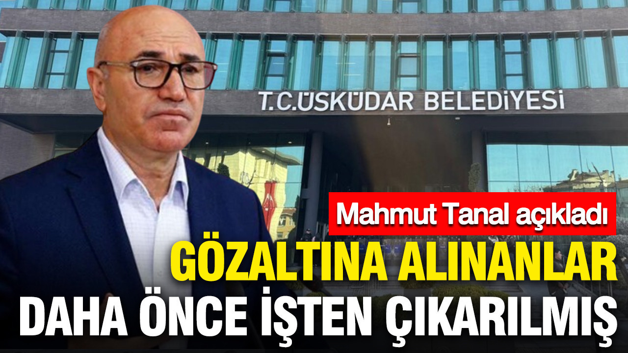 Üsküdar Belediyesi'nde gözaltına alınanlar daha önce işten çıkarılmış: Mahmut Tanal açıkladı