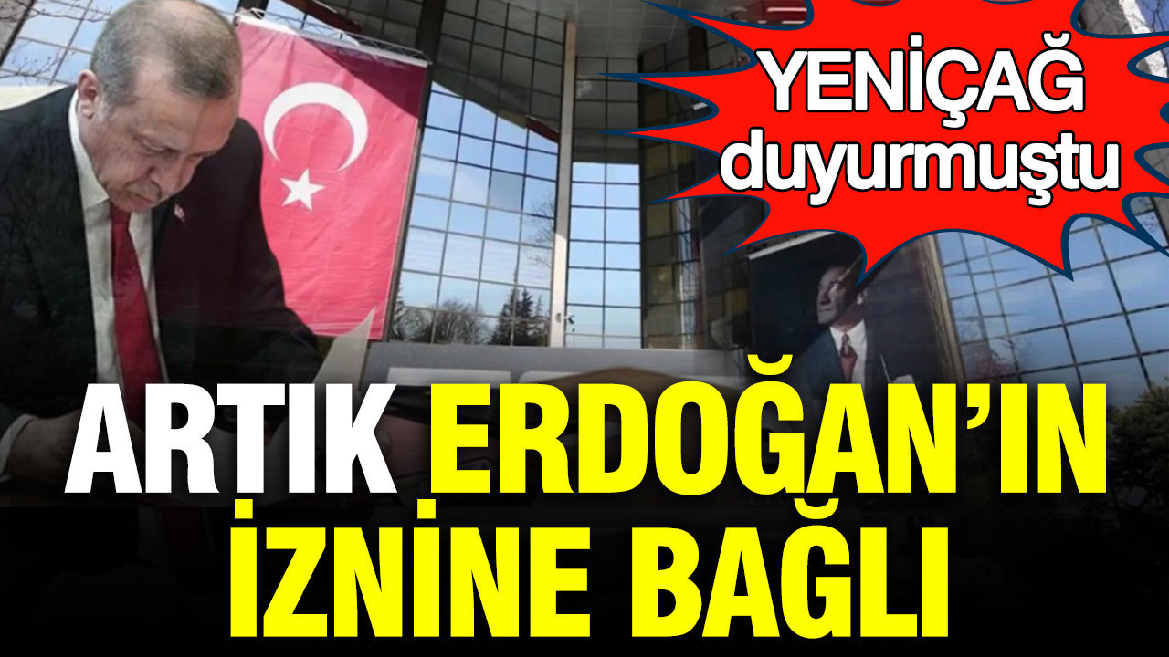 YENİÇAĞ duyurmuştu: Artık Erdoğan'ın iznine bağlı
