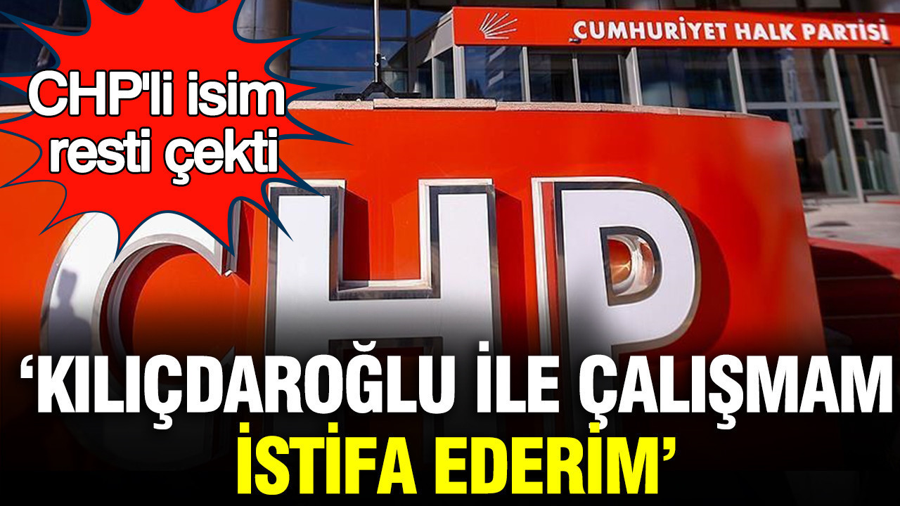 CHP'li isim resti çekti: Kılıçdaroğlu ile çalışmam, istifa ederim