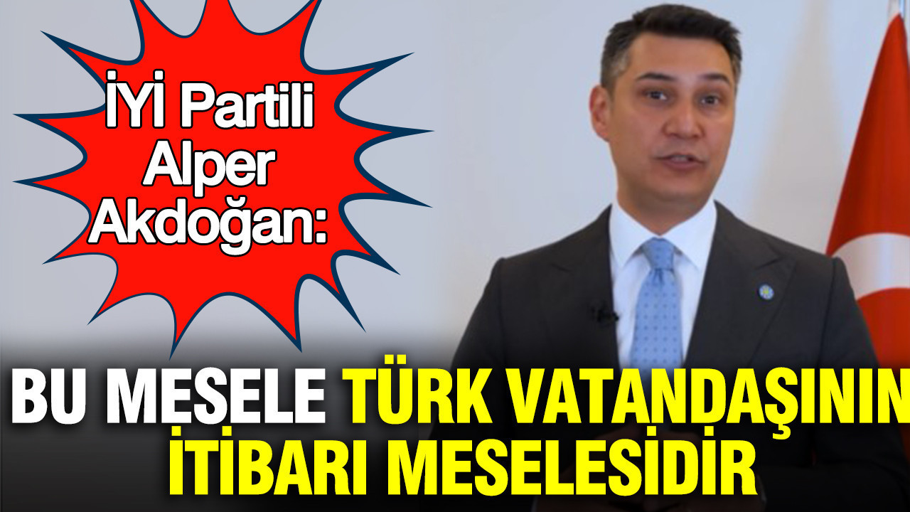 İYİ Partili Alper Akdoğan: Bu mesele türk vatandaşının itibarı meselesidir