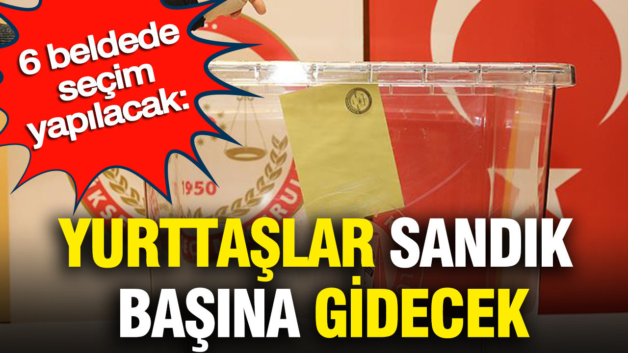 6 beldede seçim yapılacak: Yurttaşlar sandık başına gidecek
