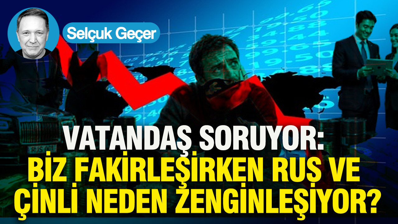 Vatandaş Soruyor: Biz fakirleşirken Rus ve Çinli neden zengi