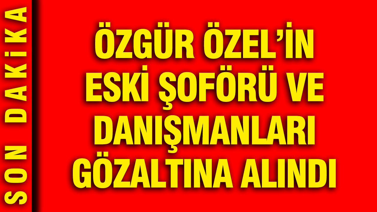 Özgür Özel'in eski şoförü ve danışmanları gözaltına alındı