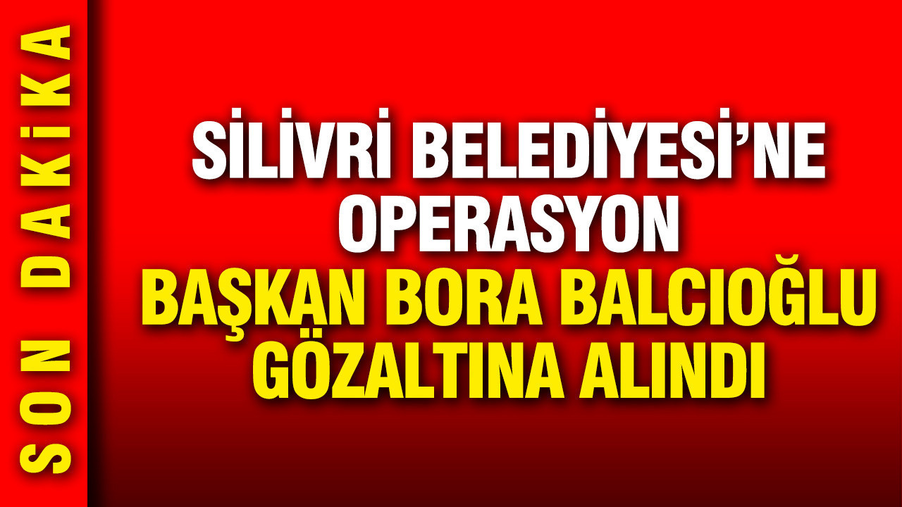 Silivri Belediyesi'ne operasyon: Bora Balcıoğlu gö
