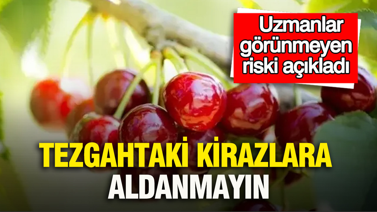 Tezgahtaki kirazlara aldanmayın: Uzmanlar görünmeyen riski açıkladı