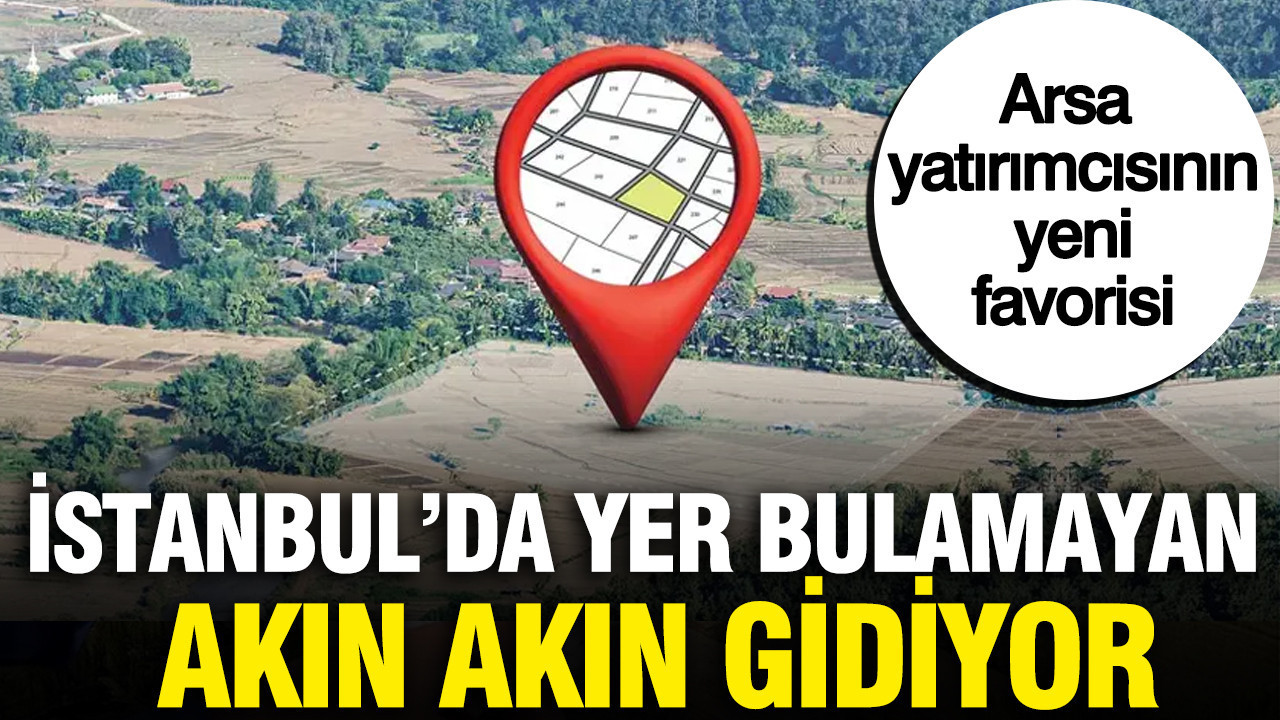 İstanbul'dan milyarlarca lira akın akın gidiyor: Arsa yatırımcısının yeni favorisi