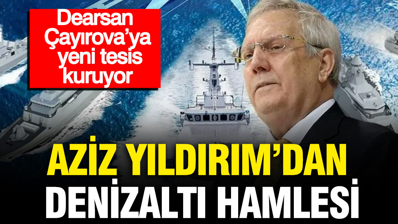 Aziz Yıldırım’dan denizaltı hamlesi: Dearsan Çayırova’ya yeni tesis kuruyor