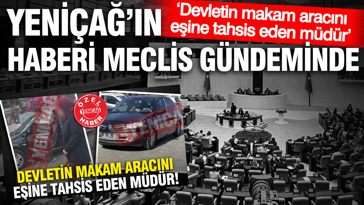 YENİÇAĞ’ın ‘Devletin makam aracını eşine tahsis eden müdür’ haberi Meclis gündeminde