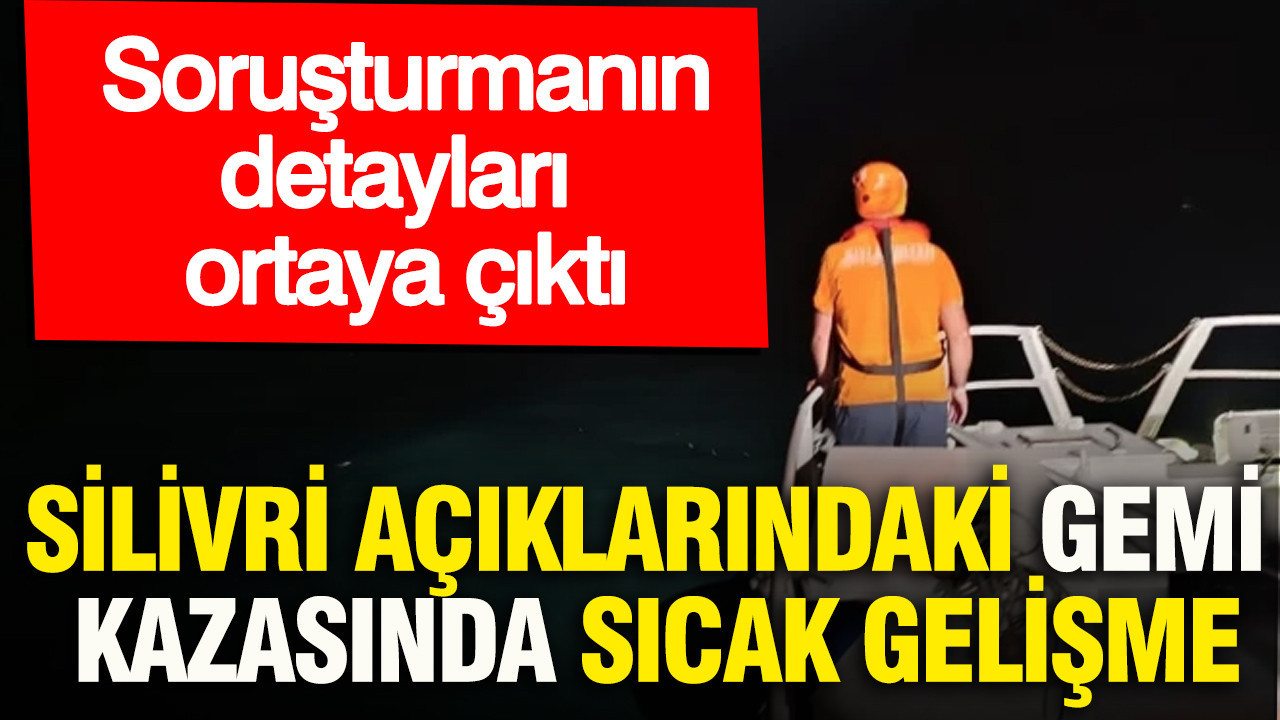 Silivri açıklarındaki gemi kazasında sıcak gelişme: Soruşturmanın detayları ortaya çıktı
