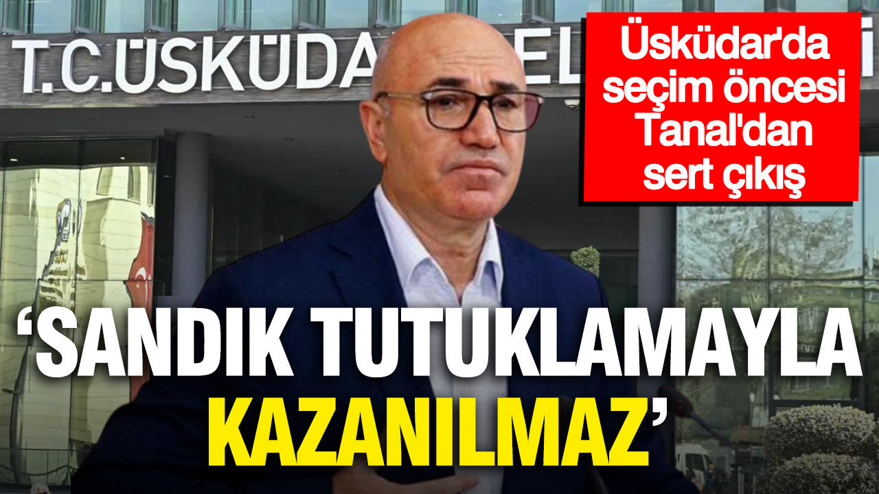 Üsküdar’daki gelişmelere Tanal’dan sert çıkış: 'Sandık tutuklamayla kazanılmaz'