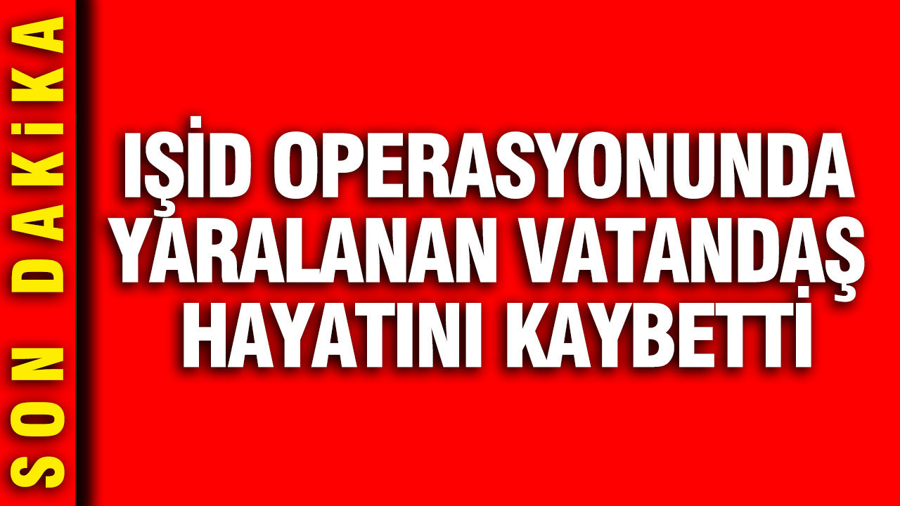 IŞİD operasyonunda yaralanan vatandaş hayatını kaybetti