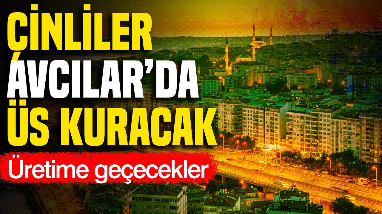 Çinliler Avcılar’da üs kuracak: Üretime geçecekler